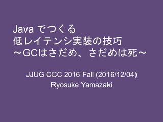 Java でつくる
低レイテンシ実装の技巧
〜GCはさだめ、さだめは死〜
JJUG CCC 2016 Fall (2016/12/04)
Ryosuke Yamazaki
 