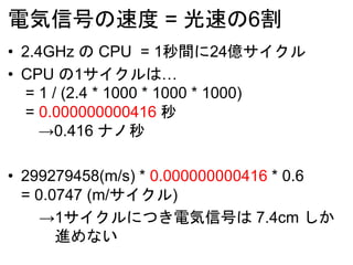 電気信号の速度 = 光速の6割
• 2.4GHz の CPU = 1秒間に24億サイクル
• CPU の1サイクルは…
= 1 / (2.4 * 1000 * 1000 * 1000)
= 0.000000000416 秒
→0.416 ナノ秒
• 299279458(m/s) * 0.000000000416 * 0.6
= 0.0747 (m/サイクル)
→1サイクルにつき電気信号は 7.4cm しか
進めない
 