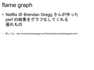 flame graph
• Netflix の Brendan Gregg さんが作った
perf の結果をグラフ化してくれる
優れもの
• 詳しくは… http://www.brendangregg.com/FlameGraphs/cpuflamegraphs.html
 