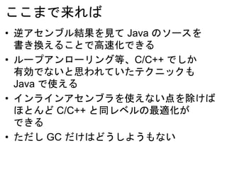ここまで来れば
• 逆アセンブル結果を見て Java のソースを
書き換えることで高速化できる
• ループアンローリング等、C/C++ でしか
有効でないと思われていたテクニックも
Java で使える
• インラインアセンブラを使えない点を除けば
ほとんど C/C++ と同レベルの最適化が
できる
• ただし GC だけはどうしようもない
 