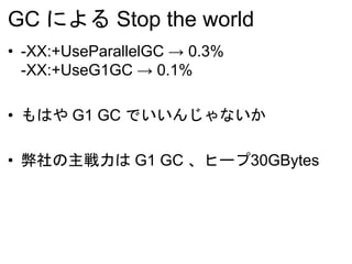 GC による Stop the world
• -XX:+UseParallelGC → 0.3%
-XX:+UseG1GC → 0.1%
• もはや G1 GC でいいんじゃないか
• 弊社の主戦力は G1 GC 、ヒープ30GBytes
 