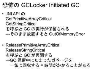 恐怖の GCLocker Initiated GC
• JNI API の
GetPrimitiveArrayCritical
GetStringCritical
を呼ぶと GC の実行が保留される
→そのまま放置すると OutOfMemoryError
• ReleasePrimitiveArrayCritical
ReleaseStringCritical
を呼ぶと GC が再開する
→GC 保留中にたまったガベージを
一気に回収する = 時間がかかることがある
 