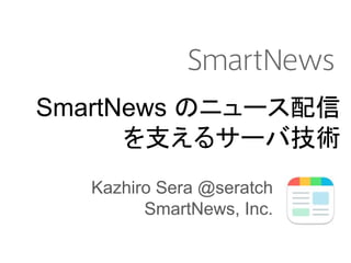 SmartNews のニュース配信
を支えるサーバ技術
Kazhiro Sera @seratch
SmartNews, Inc.
 