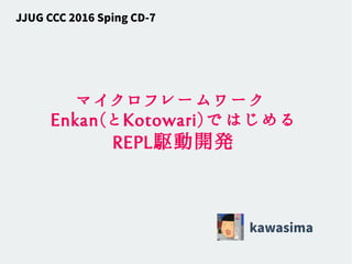 マイクロフレームワーク
Enkan(とKotowari)ではじめる
REPL駆動開発
kawasima
JJUG CCC 2016 Sping CD-7
 