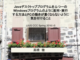 Javaデスクトッププログラムをふつーの
Windowsプログラムのように配布・実行
する方法とPCの動きが重くならないように
気を付けること
JJUG CCC Spring 2016 I-5
高橋 徹
 