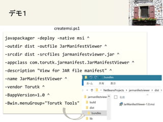 javapackager -deploy -native msi ^
-outdir dist -outfile JarManifestViewer ^
-srcdir dist -srcfiles jarmanifestviewer.jar ^
-appclass com.torutk.jarmanifest.JarManifestViewer ^
-description "View for JAR file manifest" ^
-name JarManifestViewer ^
-vendor Torutk ^
-BappVersion=1.0 ^
-Bwin.menuGroup="Torutk Tools"
ǥ⣱
createmsi.ps1
 