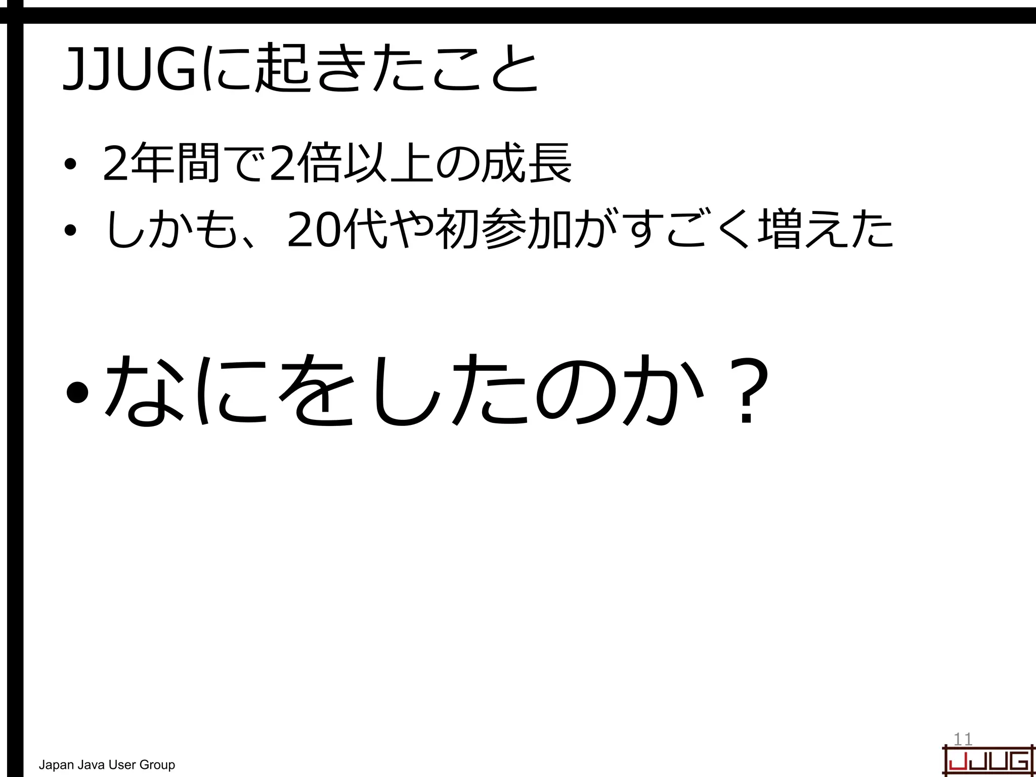 Japan Java User Group
JJUGに起きたこと
• 2年間で2倍以上の成長
• しかも、20代や初参加がすごく増えた
•なにをしたのか？
11
 