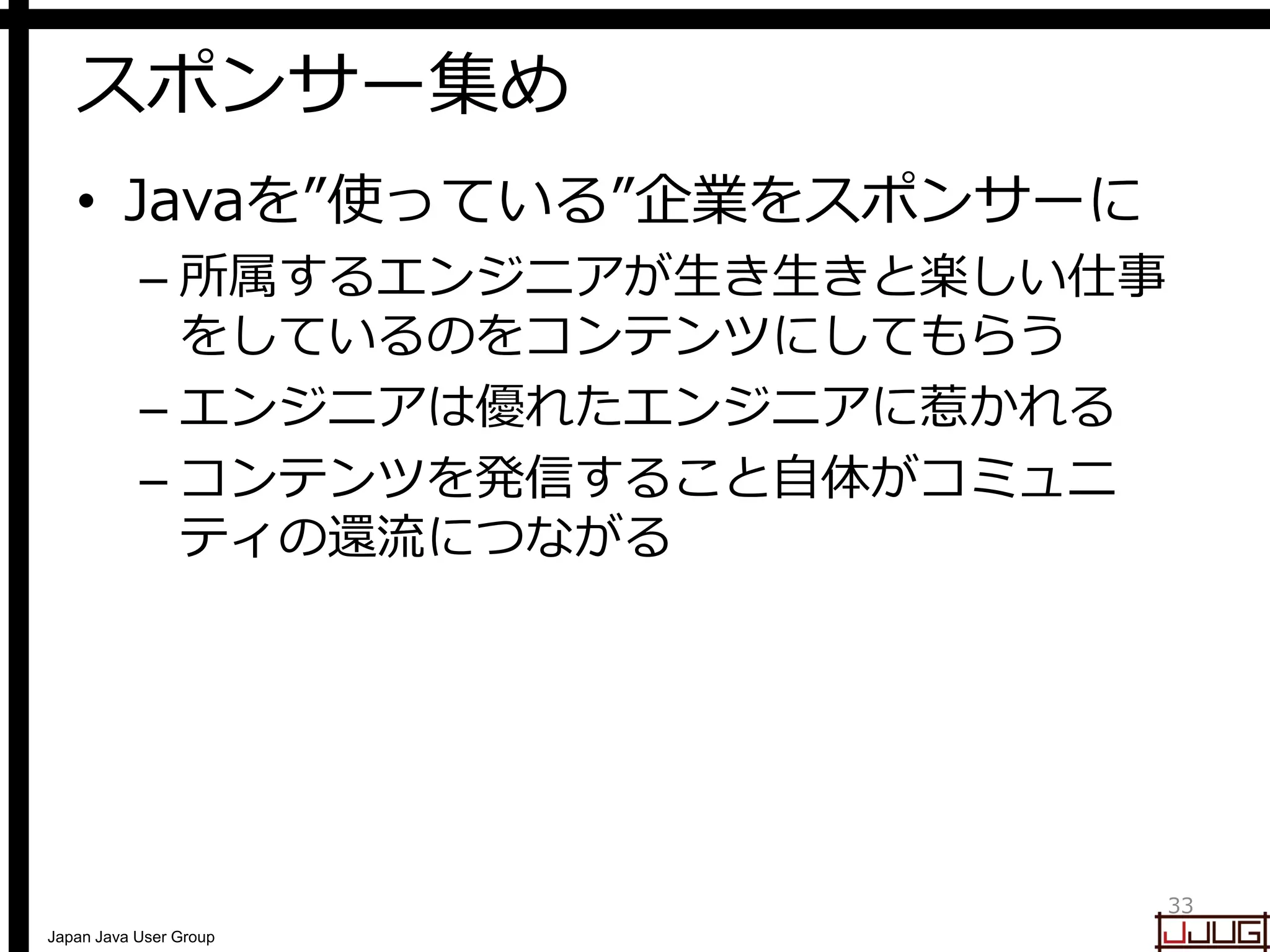 Japan Java User Group
スポンサー集め
• Javaを”使っている”企業をスポンサーに
– 所属するエンジニアが生き生きと楽しい仕事
をしているのをコンテンツにしてもらう
– エンジニアは優れたエンジニアに惹かれる
– コンテンツを発信すること自体がコミュニ
ティの還流につながる
33
 