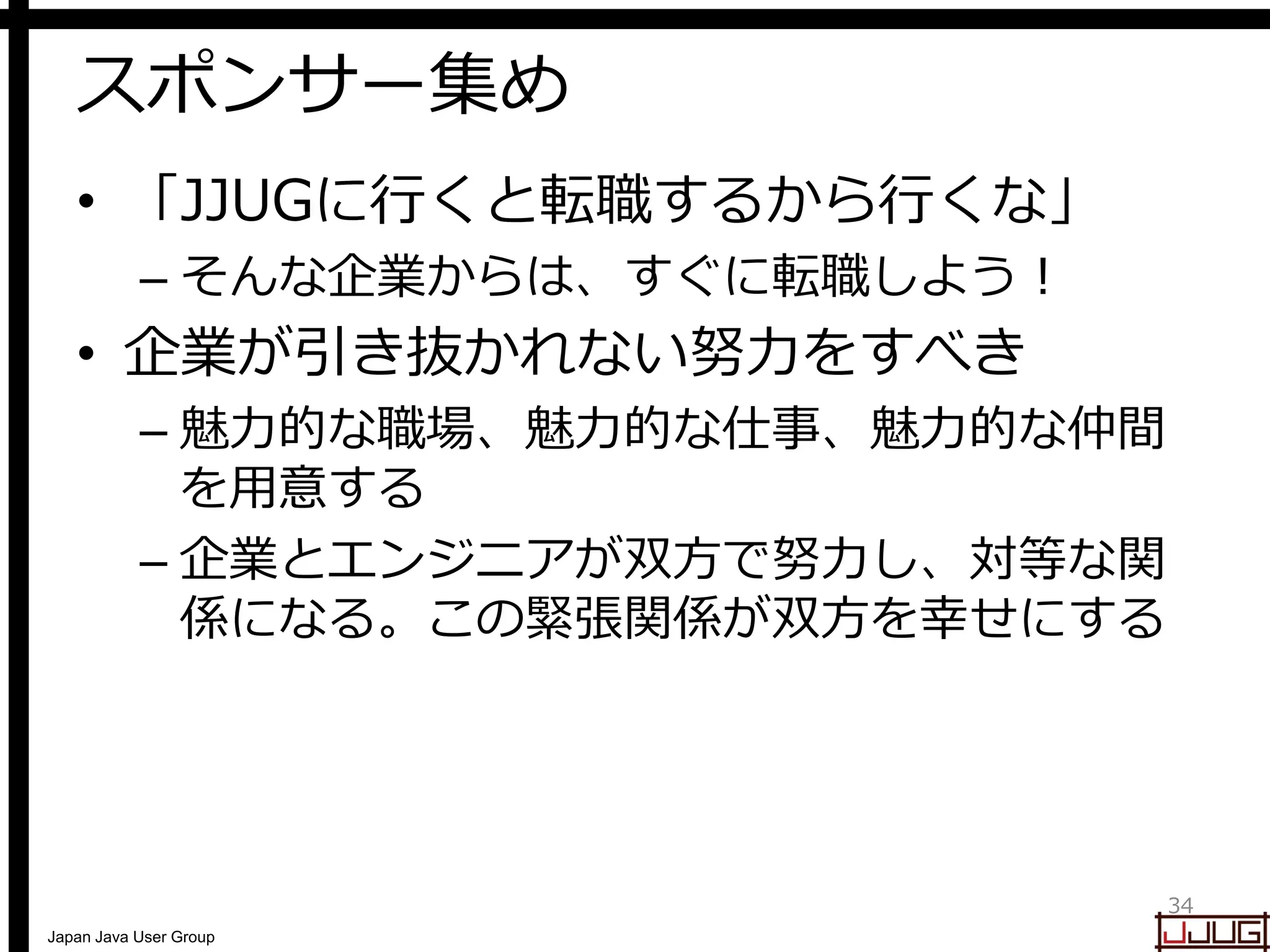 Japan Java User Group
スポンサー集め
• 「JJUGに行くと転職するから行くな」
– そんな企業からは、すぐに転職しよう！
• 企業が引き抜かれない努力をすべき
– 魅力的な職場、魅力的な仕事、魅力的な仲間
を用意する
– 企業とエンジニアが双方で努力し、対等な関
係になる。この緊張関係が双方を幸せにする
34
 