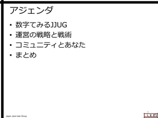 Japan Java User Group
アジェンダ
• 数字てみるJJUG
• 運営の戦略と戦術
• コミュニティとあなた
• まとめ
3
 