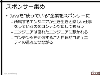 Japan Java User Group
スポンサー集め
• Javaを”使っている”企業をスポンサーに
– 所属するエンジニアが生き生きと楽しい仕事
をしているのをコンテンツにしてもらう
– エンジニアは優れたエンジニアに惹かれる
– コン...
