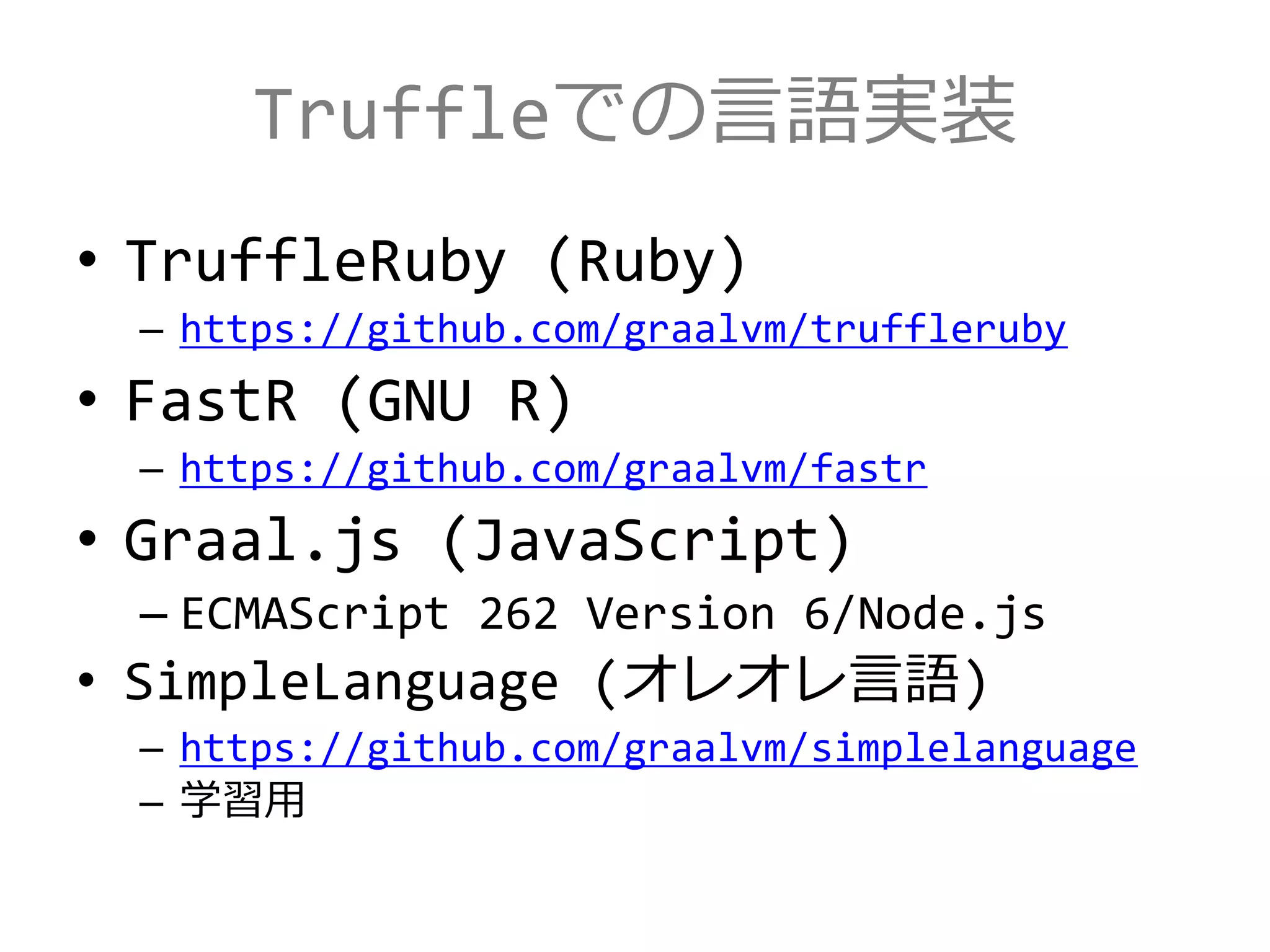 Truffleでの言語実装
• TruffleRuby (Ruby)
– https://github.com/graalvm/truffleruby
• FastR (GNU R)
– https://github.com/graalvm/fastr
• Graal.js (JavaScript)
– ECMAScript 262 Version 6/Node.js
• SimpleLanguage (オレオレ言語)
– https://github.com/graalvm/simplelanguage
– 学習用
 