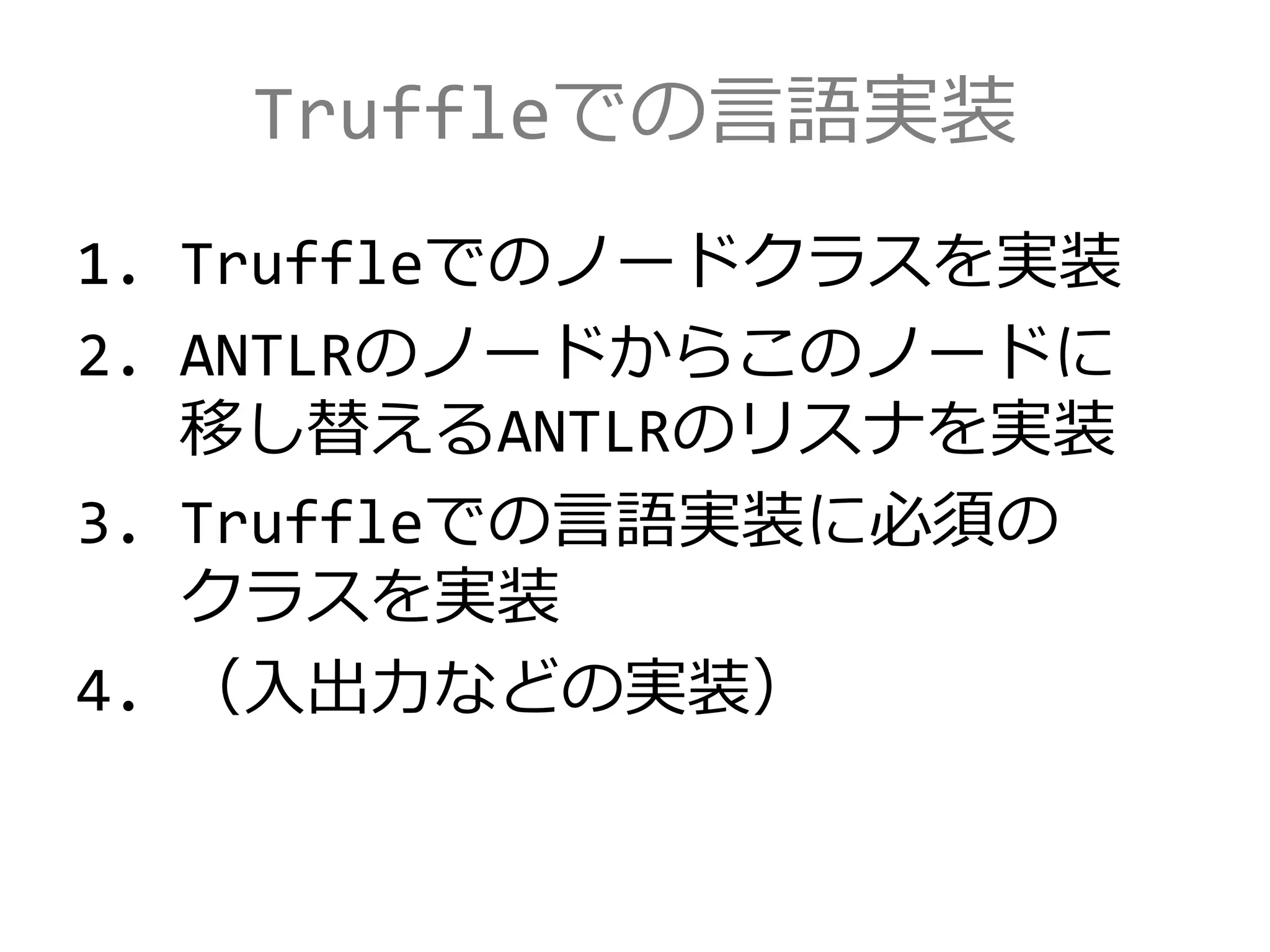 Truffleでの言語実装
1. Truffleでのノードクラスを実装
2. ANTLRのノードからこのノードに
移し替えるANTLRのリスナを実装
3. Truffleでの言語実装に必須の
クラスを実装
4. （入出力などの実装）
 