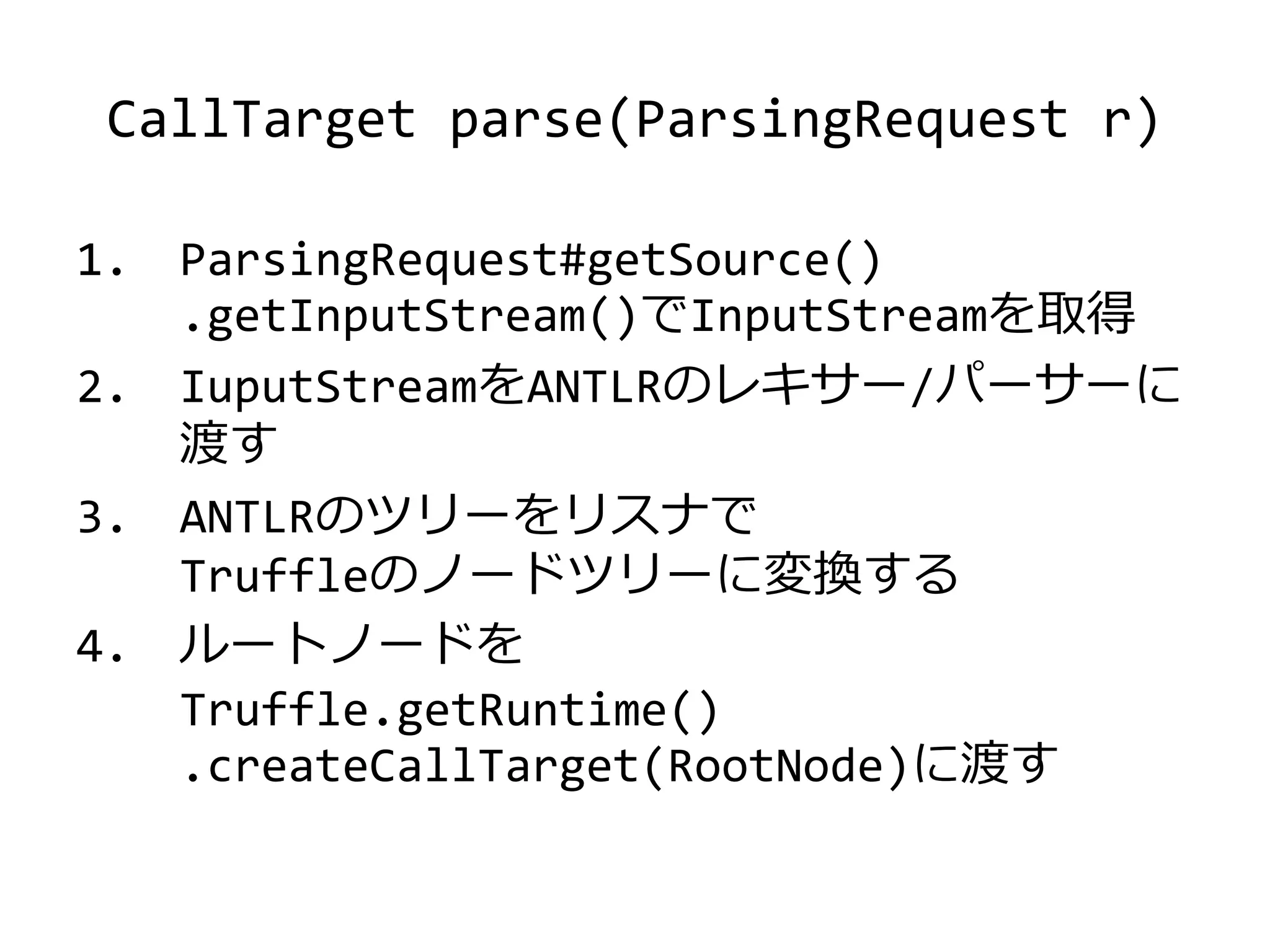 CallTarget parse(ParsingRequest r)
1. ParsingRequest#getSource()
.getInputStream()でInputStreamを取得
2. IuputStreamをANTLRのレキサー/パーサーに
渡す
3. ANTLRのツリーをリスナで
Truffleのノードツリーに変換する
4. ルートノードを
Truffle.getRuntime()
.createCallTarget(RootNode)に渡す
 