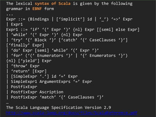 The lexical syntax of Scala is given by the following
grammar in EBNF form
...
Expr ::= (Bindings | [‘implicit’] id | ‘_’) ‘=>’ Expr
| Expr1
Expr1 ::= ‘if’ ‘(’ Expr ‘)’ {nl} Expr [[semi] else Expr]
| ‘while’ ‘(’ Expr ‘)’ {nl} Expr
| ‘try’ ‘{’ Block ‘}’ [‘catch’ ‘{’ CaseClauses ‘}’]
[‘finally’ Expr]
| ‘do’ Expr [semi] ‘while’ ‘(’ Expr ’)’
| ‘for’ (‘(’ Enumerators ‘)’ | ‘{’ Enumerators ‘}’)
{nl} [‘yield’] Expr
| ‘throw’ Expr
| ‘return’ [Expr]
| [SimpleExpr ‘.’] id ‘=’ Expr
| SimpleExpr1 ArgumentExprs ‘=’ Expr
| PostfixExpr
| PostfixExpr Ascription
| PostfixExpr ‘match’ ‘{’ CaseClauses ‘}’
…
The Scala Language Specification Version 2.9
http://www.scala-lang.org/docu/files/ScalaReference.pdf
 