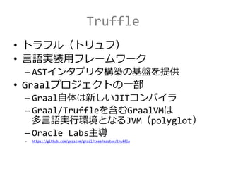 Truffle
• トラフル（トリュフ）
• 言語実装用フレームワーク
– ASTインタプリタ構築の基盤を提供
• Graalプロジェクトの一部
– Graal自体は新しいJITコンパイラ
– Graal/Truffleを含むGraalVMは
多言語実行環境となるJVM（polyglot）
– Oracle Labs主導
– https://github.com/graalvm/graal/tree/master/truffle
 