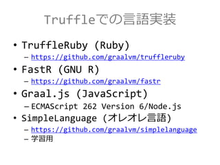 Truffleでの言語実装
• TruffleRuby (Ruby)
– https://github.com/graalvm/truffleruby
• FastR (GNU R)
– https://github.com/graalvm/fastr
• Graal.js (JavaScript)
– ECMAScript 262 Version 6/Node.js
• SimpleLanguage (オレオレ言語)
– https://github.com/graalvm/simplelanguage
– 学習用
 