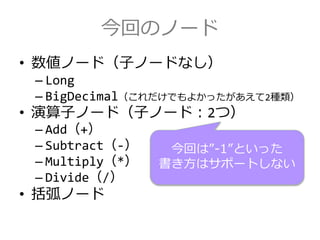 今回のノード
• 数値ノード（子ノードなし）
– Long
– BigDecimal（これだけでもよかったがあえて2種類）
• 演算子ノード（子ノード：2つ）
– Add（+）
– Subtract（-）
– Multiply（*）
– Divide（/）
• 括弧ノード
今回は”-1”といった
書き方はサポートしない
 