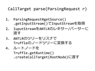 CallTarget parse(ParsingRequest r)
1. ParsingRequest#getSource()
.getInputStream()でInputStreamを取得
2. IuputStreamをANTLRのレキサー/パーサーに
渡す
3. ANTLRのツリーをリスナで
Truffleのノードツリーに変換する
4. ルートノードを
Truffle.getRuntime()
.createCallTarget(RootNode)に渡す
 