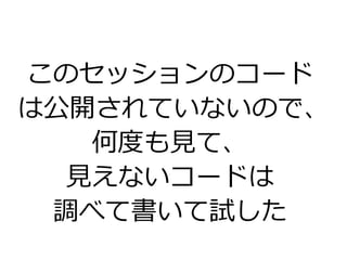 このセッションのコード
は公開されていないので、
何度も見て、
見えないコードは
調べて書いて試した
 