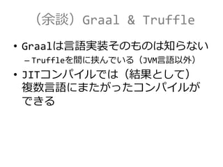 （余談）Graal & Truffle
• Graalは言語実装そのものは知らない
– Truffleを間に挟んでいる（JVM言語以外）
• JITコンパイルでは（結果として）
複数言語にまたがったコンパイルが
できる
 