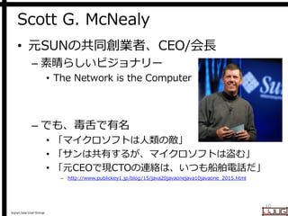 Japan Java User Group
Scott G. McNealy
• 元SUNの共同創業者、CEO/会長
– 素晴らしいビジョナリー
• The Network is the Computer
– でも、毒舌で有名
• 「マイクロソフトは人類の敵」
• 「サンは共有するが、マイクロソフトは盗む」
• 「元CEOで現CTOの連絡は、いつも船舶電話だ」
– http://www.publickey1.jp/blog/15/java20javaonejava10javaone_2015.html
10
 
