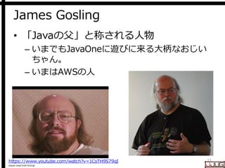 Japan Java User Group
James Gosling
• 「Javaの父」と称される人物
– いまでもJavaOneに遊びに来る大柄なおじい
ちゃん。
– いまはAWSの人
11https://www.youtube.com/watch?v=1CsTH9S79qI
 