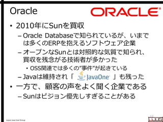 Japan Java User Group
Oracle
12
• 2010年にSunを買収
– Oracle Databaseで知られているが、いまで
は多くのERPを抱えるソフトウェア企業
– オープンなSunとは対照的な気質で知られ、
買収を残念がる技術者が多かった
• OSS関連では多くの”事件”が起きている
– Javaは維持され「 」も残った
• 一方で、顧客の声をよく聞く企業である
– Sunはビジョン優先しすぎることがある
 
