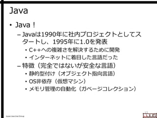 Japan Java User Group
Java
• Java !
– Javaは1990年に社内プロジェクトとしてス
タートし、1995年に1.0を発表
• C++への複雑さを解決するために開発
• インターネットに着目した言語だった
– 特徴（完全ではないが安全な言語）
• 静的型付け（オブジェクト指向言語）
• OS非依存（仮想マシン）
• メモリ管理の自動化（ガベージコレクション）
13
 