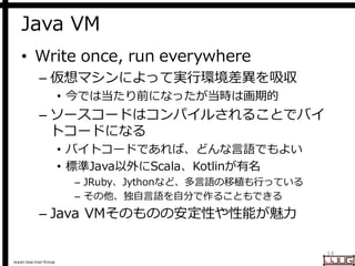 Japan Java User Group
Java VM
• Write once, run everywhere
– 仮想マシンによって実行環境差異を吸収
• 今では当たり前になったが当時は画期的
– ソースコードはコンパイルされることでバイ
トコードになる
• バイトコードであれば、どんな言語でもよい
• 標準Java以外にScala、Kotlinが有名
– JRuby、Jythonなど、多言語の移植も行っている
– その他、独自言語を自分で作ることもできる
– Java VMそのものの安定性や性能が魅力
14
 