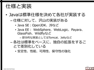 Japan Java User Group
仕様と実装
• Javaは標準仕様を決めて各社が実装する
– 仕様に対して、沢山の実装がある
• Java SE：OpenJDK、J9など
• Java EE： WebSphere、WebLogic、Payara、
GlassFish、Wildflyなど
– 部分的な実装としてはTomcat、Jettyなど
– 各社は標準をベースに、独自の拡張をするこ
とで差別化している
• 安定性、性能、可用性、保守性の強化
15
 