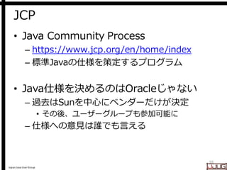 Japan Java User Group
JCP
• Java Community Process
– https://www.jcp.org/en/home/index
– 標準Javaの仕様を策定するプログラム
• Java仕様を決めるのはOracleじゃない
– 過去はSunを中心にベンダーだけが決定
• その後、ユーザーグループも参加可能に
– 仕様への意見は誰でも言える
16
 