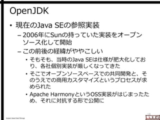 Japan Java User Group
OpenJDK
• 現在のJava SEの参照実装
– 2006年にSunの持っていた実装をオープン
ソース化して開始
– この前後の経緯がややこしい
• そもそも、当時のJava SEは仕様が肥大化してお
り、各社個別実装が厳しくなってきた
• そこでオープンソースベースでの共同開発と、そ
のうえでの商用カスタマイズというプロセスが求
められた
• Apache HarmonyというOSS実装がはじまったた
め、それに対抗する形で公開に
18
 