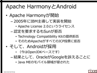 Japan Java User Group
Apache HarmonyとAndroid
• Apache Harmonyが開始
– 2005年にIBM主導して実装を開始
• Apache License 2.0というライセンス
– 認定を要求するもSunが拒否
• Technology Compatibility Kitの提供拒否
• そのためApacheがすべてのJCP投票に拒否
• そして、Androidが採用
• （今はOpenJDKベースです）
– 結果として、OracleがGoogleを訴えることに
• Java MEのモバイル領域が侵された
19
 