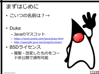 Japan Java User Group
まずはじめに
• こいつの名前は？→
• Duke
– Javaのマスコット
– https://www.oracle.com/java/duke.html
– http://openjdk.java.net/projects/duke/
• BSDライセンス
– 複製・改変したものをコー
ド非公開で頒布可能
2
 
