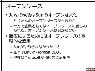 Japan Java User Group
オープンソース
• Javaの成功はSunのオープンな文化
– たくさんのオープンソースが生まれた
– 一方で企業としてはオープンソースに苦しめ
られた。オープンソースは儲からない
• 勝者になるためにはオープンソースの戦
略的な活用
– Sunがやりきれなかったこと
– IBMはLinuxやTomcatで成功
– 現在はMicrosoftが積極的に活用中
20
 