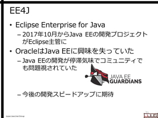 Japan Java User Group
EE4J
• Eclipse Enterprise for Java
– 2017年10月からJava EEの開発プロジェクト
がEclipse主管に
• OracleはJava EEに興味を失っていた
– Java EEの開発が停滞気味でコミュニティで
も問題視されていた
– 今後の開発スピードアップに期待
21
 