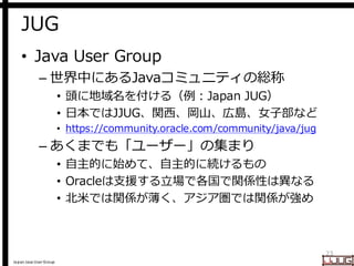 Japan Java User Group
JUG
• Java User Group
– 世界中にあるJavaコミュニティの総称
• 頭に地域名を付ける（例：Japan JUG）
• 日本ではJJUG、関西、岡山、広島、女子部など
• https://community.oracle.com/community/java/jug
– あくまでも「ユーザー」の集まり
• 自主的に始めて、自主的に続けるもの
• Oracleは支援する立場で各国で関係性は異なる
• 北米では関係が薄く、アジア圏では関係が強め
23
 
