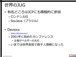 Japan Java User Group
世界のJUG
• 有名どころはJCPにも積極的に参加
– ロンドンJUG
– SouJava（ブラジル）
• Devoxx
– https://devoxx.com/
– 2001年に始めたカンファレンス
• 主催がベルギーのJUG
– いまでは世界各国で数千人規模になった
24
 