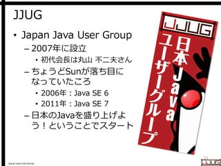 Japan Java User Group
JJUG
• Japan Java User Group
– 2007年に設立
• 初代会長は丸山 不二夫さん
– ちょうどSunが落ち目に
なっていたころ
• 2006年：Java SE 6
• 2011年：Java SE 7
– 日本のJavaを盛り上げよ
う！ということでスタート
25
 