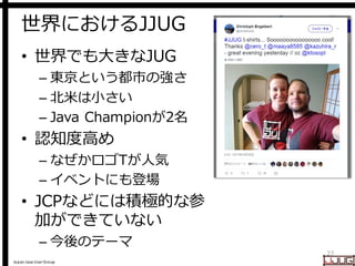 Japan Java User Group
世界におけるJJUG
• 世界でも大きなJUG
– 東京という都市の強さ
– 北米は小さい
– Java Championが2名
• 認知度高め
– なぜかロゴTが人気
– イベントにも登場
• JCPなどには積極的な参
加ができていない
– 今後のテーマ
27
 
