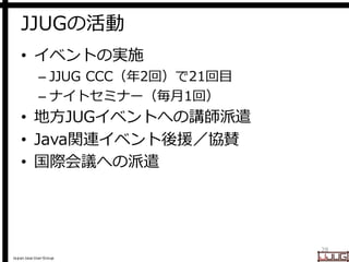 Japan Java User Group
JJUGの活動
• イベントの実施
– JJUG CCC（年2回）で21回目
– ナイトセミナー（毎月1回）
• 地方JUGイベントへの講師派遣
• Java関連イベント後援／協賛
• 国際会議への派遣
28
 