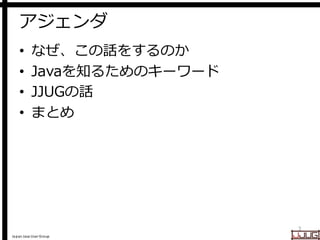 Japan Java User Group
アジェンダ
• なぜ、この話をするのか
• Javaを知るためのキーワード
• JJUGの話
• まとめ
3
 