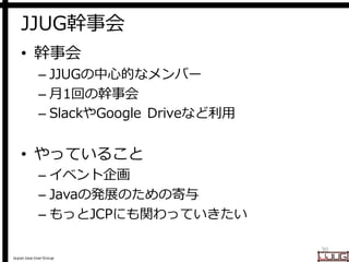 Japan Java User Group
JJUG幹事会
• 幹事会
– JJUGの中心的なメンバー
– 月1回の幹事会
– SlackやGoogle Driveなど利用
• やっていること
– イベント企画
– Javaの発展のための寄与
– もっとJCPにも関わっていきたい
30
 