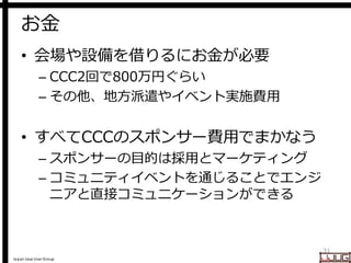 Japan Java User Group
お金
• 会場や設備を借りるにお金が必要
– CCC2回で800万円ぐらい
– その他、地方派遣やイベント実施費用
• すべてCCCのスポンサー費用でまかなう
– スポンサーの目的は採用とマーケティング
– コミュニティイベントを通じることでエンジ
ニアと直接コミュニケーションができる
31
 