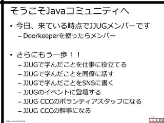 Japan Java User Group
そうこそJavaコミュニティへ
• 今日、来ている時点でJJUGメンバーです
– Doorkeeperを使ったらメンバー
• さらにもう一歩！！
– JJUGで学んだことを仕事に役立てる
– JJUGで学んだことを同僚に話す
– JJUGで学んだことをSNSに書く
– JJUGのイベントに登壇する
– JJUG CCCのボランティアスタッフになる
– JJUG CCCの幹事になる
32
 