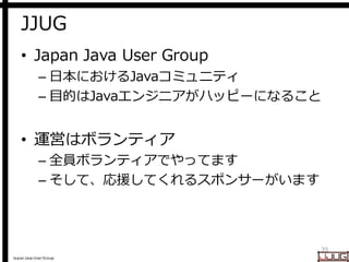 Japan Java User Group
JJUG
• Japan Java User Group
– 日本におけるJavaコミュニティ
– 目的はJavaエンジニアがハッピーになること
• 運営はボランティア
– 全員ボランティアでやってます
– そして、応援してくれるスポンサーがいます
35
 