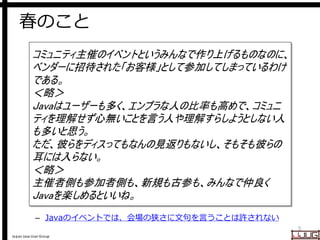Japan Java User Group
春のこと
– Javaのイベントでは、会場の狭さに文句を言うことは許されない
5
コミュニティ主催のイベントというみんなで作り上げるものなのに、
ベンダーに招待された「お客様」として参加してしまっているわけ
である。
＜略＞
Javaはユーザーも多く、エンプラな人の比率も高めで、コミュニ
ティを理解せず心無いことを言う人や理解すらしようとしない人
も多いと思う。
ただ、彼らをディスってもなんの見返りもないし、そもそも彼らの
耳には入らない。
＜略＞
主催者側も参加者側も、新規も古参も、みんなで仲良く
Javaを楽しめるといいね。
 