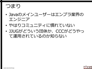 Japan Java User Group
つまり
• Javaのメインユーザーはエンプラ業界の
エンジニア
• やはりコミュニティに慣れていない
• JJUGがどういう団体か、CCCがどうやっ
て運用されているのか知らない
6
 