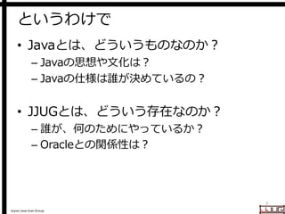 Japan Java User Group
というわけで
• Javaとは、どういうものなのか？
– Javaの思想や文化は？
– Javaの仕様は誰が決めているの？
• JJUGとは、どういう存在なのか？
– 誰が、何のためにやっているか？
– Oracleとの関係性は？
7
 